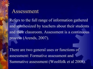 Assessment
Refers to the full range of information gathered
and synthesized by teachers about their students
and their classroom. Assessment is a continuous
process (Arends, 2007).

There are two general uses or functions of
assessment: Formative assessment and
Summative assessment (Woolfolk et al 2008).
 