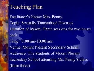 Teaching Plan
Facilitator’s Name: Mrs. Penny
Topic: Sexually Transmitted Diseases
Duration of lesson: Three sessions for two hours
each
Time: 8:00 am-10:00 am
Venue: Mount Plesant Secondary School
Audience: The Students of Mount Plesant
Secondary School attending Ms. Penny’s class
(form three)
 