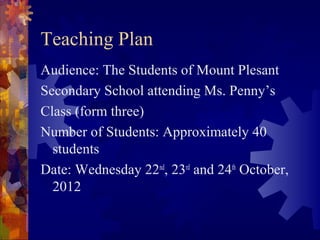 Teaching Plan
Audience: The Students of Mount Plesant
Secondary School attending Ms. Penny’s
Class (form three)
Number of Students: Approximately 40
  students
Date: Wednesday 22nd, 23rd and 24th October,
  2012
 