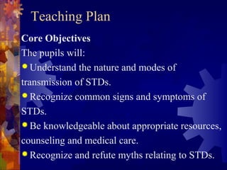 Teaching Plan
Core Objectives
The pupils will:
 Understand the nature and modes of

transmission of STDs.
 Recognize common signs and symptoms of

STDs.
 Be knowledgeable about appropriate resources,

counseling and medical care.
 Recognize and refute myths relating to STDs.
 