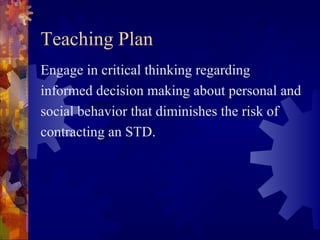 Teaching Plan
Engage in critical thinking regarding
informed decision making about personal and
social behavior that diminishes the risk of
contracting an STD.
 