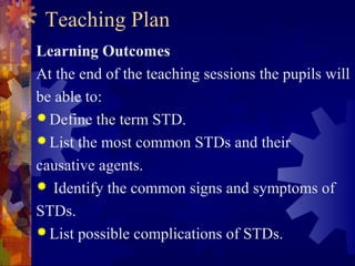 Teaching Plan
Learning Outcomes
At the end of the teaching sessions the pupils will
be able to:
 Define the term STD.
 List the most common STDs and their

causative agents.
 Identify the common signs and symptoms of

STDs.
 List possible complications of STDs.
 