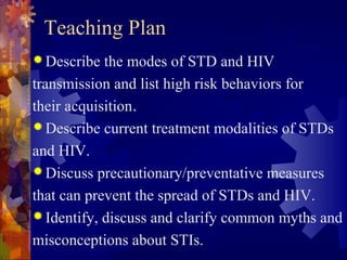Teaching Plan
 Describe  the modes of STD and HIV
transmission and list high risk behaviors for
their acquisition.
 Describe current treatment modalities of STDs

and HIV.
 Discuss precautionary/preventative measures

that can prevent the spread of STDs and HIV.
 Identify, discuss and clarify common myths and

misconceptions about STIs.
 
