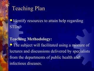 Teaching Plan
 Identify   resources to attain help regarding
STDs.

Teaching Methodology:
 The subject will facilitated using a mixture of

lectures and discussions delivered by specialists
from the departments of public health and
infectious diseases.
 
