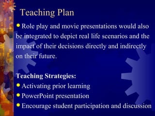 Teaching Plan
 Role  play and movie presentations would also
be integrated to depict real life scenarios and the
impact of their decisions directly and indirectly
on their future.

Teaching Strategies:
 Activating prior learning
 PowerPoint presentation
 Encourage student participation and discussion
 