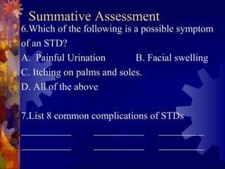 Summative Assessment
6.Which of the following is a possible symptom
of an STD?
A. Painful Urination        B. Facial swelling
C. Itching on palms and soles.
D. All of the above

7.List 8 common complications of STDs
__________      __________      _________
__________      __________      _________
 