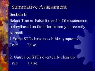 Summative Assessment
Section B
Select True or False for each of the statements
below based on the information you recently
learned.
1.Some STDs have no visible symptoms.
True      False

2. Untreated STDs eventually clear up.
True       False
 