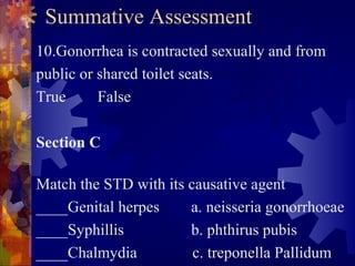 Summative Assessment
10.Gonorrhea is contracted sexually and from
public or shared toilet seats.
True      False

Section C

Match the STD with its causative agent
____Genital herpes     a. neisseria gonorrhoeae
____Syphillis          b. phthirus pubis
____Chalmydia           c. treponella Pallidum
 