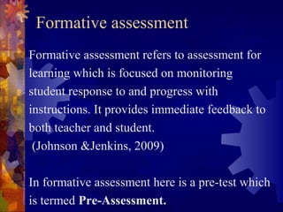 Formative assessment
Formative assessment refers to assessment for
learning which is focused on monitoring
student response to and progress with
instructions. It provides immediate feedback to
both teacher and student.
 (Johnson &Jenkins, 2009)

In formative assessment here is a pre-test which
is termed Pre-Assessment.
 
