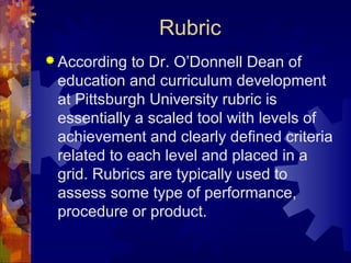 Rubric
 According  to Dr. O’Donnell Dean of
 education and curriculum development
 at Pittsburgh University rubric is
 essentially a scaled tool with levels of
 achievement and clearly defined criteria
 related to each level and placed in a
 grid. Rubrics are typically used to
 assess some type of performance,
 procedure or product.
 