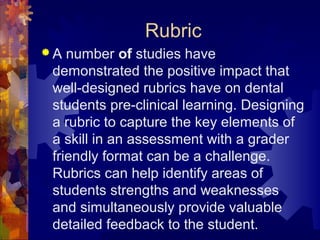 Rubric
A  number of studies have
 demonstrated the positive impact that
 well-designed rubrics have on dental
 students pre-clinical learning. Designing
 a rubric to capture the key elements of
 a skill in an assessment with a grader
 friendly format can be a challenge.
 Rubrics can help identify areas of
 students strengths and weaknesses
 and simultaneously provide valuable
 detailed feedback to the student.
 