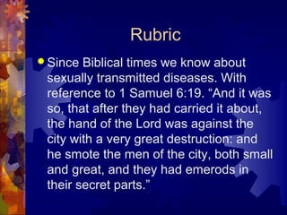 Rubric
 Since Biblical times we know about
 sexually transmitted diseases. With
 reference to 1 Samuel 6:19. “And it was
 so, that after they had carried it about,
 the hand of the Lord was against the
 city with a very great destruction: and
 he smote the men of the city, both small
 and great, and they had emerods in
 their secret parts.”
 