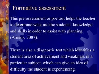 Formative assessment
This pre-assessment or pre-test helps the teacher
to determine what are the students’ knowledge
and skills in order to assist with planning
(Arends, 2007).

There is also a diagnostic test which identifies a
student area of achievement and weakness in a
particular subject, which can give an idea of
difficulty the student is experiencing.
 