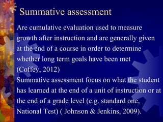 Summative assessment
Are cumulative evaluation used to measure
growth after instruction and are generally given
at the end of a course in order to determine
whether long term goals have been met
(Coffey, 2012)
Summative assessment focus on what the student
has learned at the end of a unit of instruction or at
the end of a grade level (e.g. standard one,
National Test) ( Johnson & Jenkins, 2009).
 