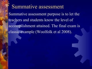 Summative assessment
Summative assessment purpose is to let the
teachers and students know the level of
accomplishment attained. The final exam is
classic example (Woolfolk et al 2008).
 