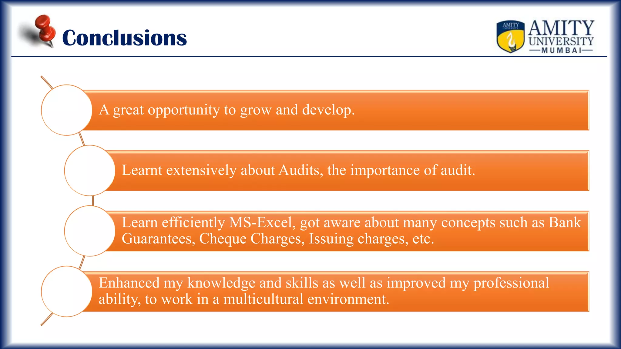 Conclusions
A great opportunity to grow and develop.
Learnt extensively about Audits, the importance of audit.
Learn efficiently MS-Excel, got aware about many concepts such as Bank
Guarantees, Cheque Charges, Issuing charges, etc.
Enhanced my knowledge and skills as well as improved my professional
ability, to work in a multicultural environment.
 