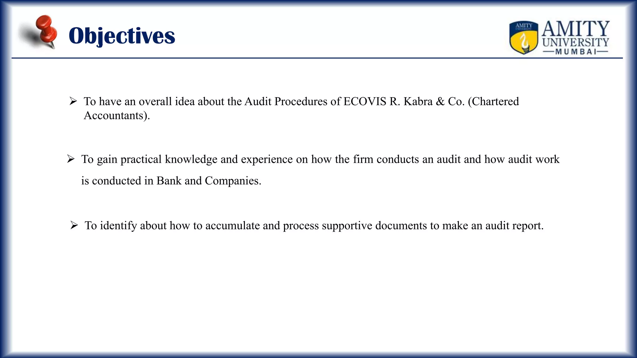 Objectives
 To have an overall idea about the Audit Procedures of ECOVIS R. Kabra & Co. (Chartered
Accountants).
 To gain practical knowledge and experience on how the firm conducts an audit and how audit work
is conducted in Bank and Companies.
 To identify about how to accumulate and process supportive documents to make an audit report.
 