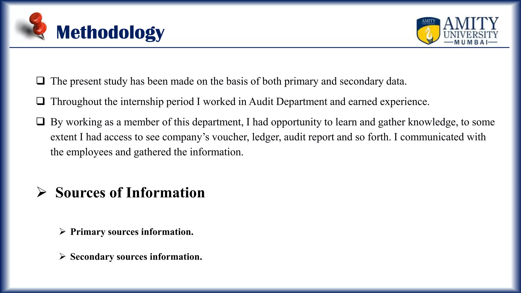 Methodology
 The present study has been made on the basis of both primary and secondary data.
 Throughout the internship period I worked in Audit Department and earned experience.
 By working as a member of this department, I had opportunity to learn and gather knowledge, to some
extent I had access to see company’s voucher, ledger, audit report and so forth. I communicated with
the employees and gathered the information.
 Sources of Information
 Primary sources information.
 Secondary sources information.
 