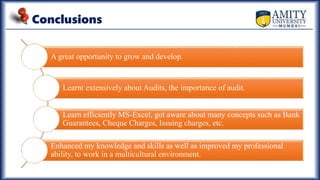 Conclusions
A great opportunity to grow and develop.
Learnt extensively about Audits, the importance of audit.
Learn efficiently MS-Excel, got aware about many concepts such as Bank
Guarantees, Cheque Charges, Issuing charges, etc.
Enhanced my knowledge and skills as well as improved my professional
ability, to work in a multicultural environment.
 