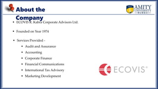 About the
Company
 ECOVIS R. Kabra Corporate Advisors Ltd.
 Founded on Year 1974
 Services Provided -
 Audit and Assurance
 Accounting
 Corporate Finance
 Financial Communications
 International Tax Advisory
 Marketing Development
 