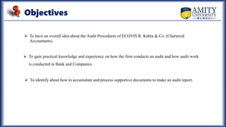 Objectives
 To have an overall idea about the Audit Procedures of ECOVIS R. Kabra & Co. (Chartered
Accountants).
 To gain practical knowledge and experience on how the firm conducts an audit and how audit work
is conducted in Bank and Companies.
 To identify about how to accumulate and process supportive documents to make an audit report.
 
