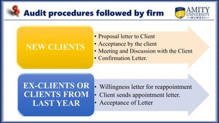 Audit procedures followed by firm
• Proposal letter to Client
• Acceptance by the client
• Meeting and Discussion with the Client
• Confirmation Letter.
NEW CLIENTS
• Willingness letter for reappointment
• Client sends appointment letter.
• Acceptance of Letter
EX-CLIENTS OR
CLIENTS FROM
LAST YEAR
 