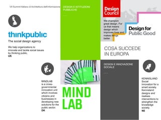 VII Summit Italiano di Architettura dell’Informazione / Bologna 15 –16 novembre 2013
COSA SUCCEDE
IN EUROPA
DESIGN E ISTITUZIONI
PUBBLICHE!
- - -!
FROM A STATIC VIEW  
TO AN ADAPTIVE MODEL!
MINDLAB
is a cross-
governmental
innovation unit
which involves
citizens and
businesses in
developing new
solutions for the
public sector.
DK!
KENNISLAND
Social
innovation for a
smart society.
Kennisland
designs and
realises
interventions to
strengthen the
knowledge
society.
NE!
The social design agency
We help organizations to
innovate and tackle social issues
by thinking public.
UK!
We champion
great design. For
us that means
design which
improves lives and
makes things
better!
DESIGN E INNOVAZIONE
SOCIALE!
- - -!
 