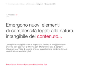 VII Summit Italiano di Architettura dell’Informazione / Bologna 15 –16 novembre 2013
Emergono nuovi elementi
di complessità legati alla natura
intangibile del contenuto...
Concepire e sviluappre l’idea di un prodotto –ovvero di un oggetto ﬁsico-
presenta però esigenze e difﬁcoltà ben differenti dall’idea di pensare
e lavorare su un’idea di servizio, che per sua deﬁnizione combina elementi
tangibili ad elementi intangibili.
#experience #system #processs #information ﬂow
IL PROBLEMA 1/2
~~~
 