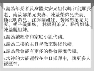 1.請為年長者及身體欠安兄姐代禱:江龍順長
老、南汝鄂弟兄夫妻、陳基榮弟兄夫妻、
鍾兆明弟兄、江秀蘭姐妹、黃裕忠弟兄夫
妻、楊子儀姐妹、 林振淵弟兄、駱惜姐妹、
陳基麗姐妹。
2.請為讀經會和家庭小組代禱。
3.請為二樓的主日學教室裝修代禱。
4.請為教會能有更多的得救靈魂代禱。
5.求神的大能運行在主日崇拜中，讓更多人
經歷神。
 