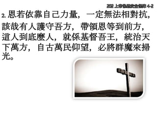 2. 恩若依靠自己力量，一定無法相對抗，
該哉有人護守吾方，帶領恩等到前方，
這人到底麼人，就係基督吾王，統治天
下萬方，自古萬民仰望，必將群魔來掃
光。
202 上帝係恩安全保障 4-2
 