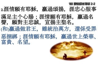 2.涯情願有耶穌，贏過頌揚，涯忠心服事
滿足主个心腸；涯情願有耶穌，贏過名
聲，願對主忠誠，宣揚主聖名。
(和)贏過做君王，雖統治萬方，還係受罪
惡捆綁；涯情願有耶穌，贏過世上榮華、
富貴、名望。
183 涯情願有耶穌 2-2
 