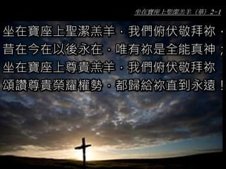 坐在寶座上聖潔羔羊（華）2-1
坐在寶座上聖潔羔羊，我們俯伏敬拜祢，
昔在今在以後永在，唯有祢是全能真神；
坐在寶座上尊貴羔羊，我們俯伏敬拜祢
頌讚尊貴榮耀權勢，都歸給祢直到永遠！
 
