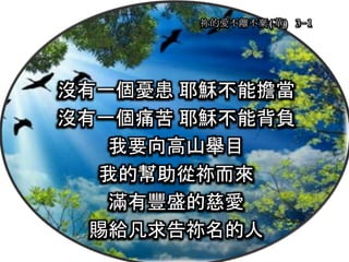 祢的愛不離不棄(華) 3-1
沒有一個憂患 耶穌不能擔當
沒有一個痛苦 耶穌不能背負
我要向高山舉目
我的幫助從祢而來
滿有豐盛的慈愛
賜給凡求告祢名的人
 