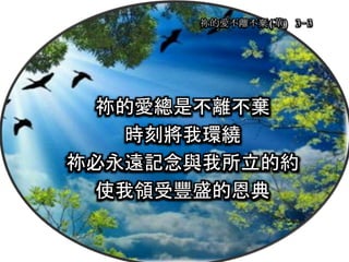 祢的愛不離不棄(華) 3-3
祢的愛總是不離不棄
時刻將我環繞
祢必永遠記念與我所立的約
使我領受豐盛的恩典
 