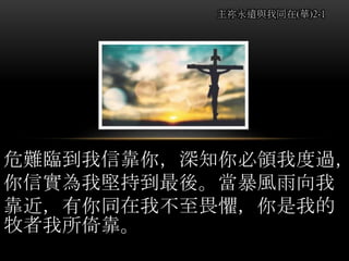 危難臨到我信靠你，深知你必領我度過，
你信實為我堅持到最後。當暴風雨向我
靠近，有你同在我不至畏懼，你是我的
牧者我所倚靠。
主祢永遠與我同在(華)2-1
 