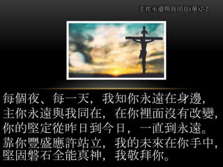 每個夜、每一天，我知你永遠在身邊，
主你永遠與我同在，在你裡面沒有改變，
你的堅定從昨日到今日，一直到永遠。
靠你豐盛應許站立，我的未來在你手中，
堅固磐石全能真神，我敬拜你。
主祢永遠與我同在(華)2-2
 