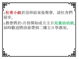 1.社青小組於崇拜結束後聚會，請社青們
留步。
2.教會將於7月份開始成立主日兒童幼幼班，
屆時歡迎將孩童帶到二樓主日學教室。
 