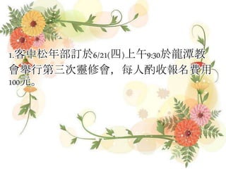 1.客中松年部訂於6/21(四)上午9:30於龍潭教
會舉行第三次靈修會，每人酌收報名費用
100元。
 