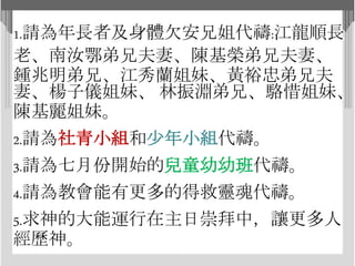 1.請為年長者及身體欠安兄姐代禱:江龍順長
老、南汝鄂弟兄夫妻、陳基榮弟兄夫妻、
鍾兆明弟兄、江秀蘭姐妹、黃裕忠弟兄夫
妻、楊子儀姐妹、 林振淵弟兄、駱惜姐妹、
陳基麗姐妹。
2.請為社青小組和少年小組代禱。
3.請為七月份開始的兒童幼幼班代禱。
4.請為教會能有更多的得救靈魂代禱。
5.求神的大能運行在主日崇拜中，讓更多人
經歷神。
 