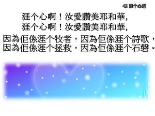 涯个心啊！汝愛讚美耶和華，
涯个心啊！汝愛讚美耶和華，
因為佢係涯个牧者，因為佢係涯个詩歌，
因為佢係涯个拯救，因為佢係涯个石磐。
43 涯个心啊
 
