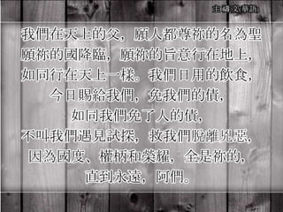 我們在天上的父，願人都尊祢的名為聖
願祢的國降臨，願祢的旨意行在地上，
如同行在天上一樣。我們日用的飲食，
今日賜給我們，免我們的債，
如同我們免了人的債，
不叫我們遇見試探，救我們脫離兇惡，
因為國度、權柄和榮耀，全是祢的，
直到永遠，阿們。
 