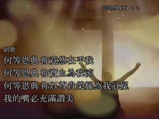何等恩典(華) 3-2
副歌:
何等恩典 祢竟然在乎我
何等恩典 祢寶血為我流
何等恩典 祢以尊貴榮耀為我冠冕
我的嘴必充滿讚美
 