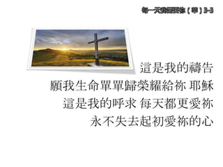 這是我的禱告
願我生命單單歸榮耀給祢 耶穌
這是我的呼求 每天都更愛祢
永不失去起初愛祢的心
每一天我需要祢（華）3-3
 