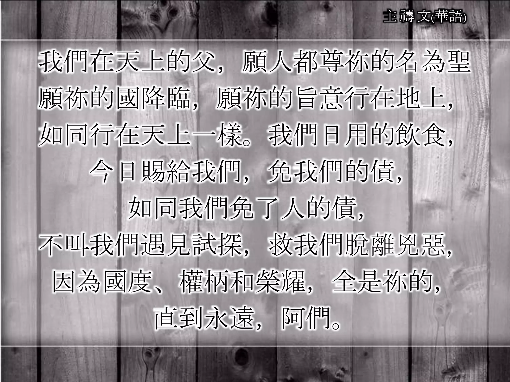 我們在天上的父，願人都尊祢的名為聖
願祢的國降臨，願祢的旨意行在地上，
如同行在天上一樣。我們日用的飲食，
今日賜給我們，免我們的債，
如同我們免了人的債，
不叫我們遇見試探，救我們脫離兇惡，
因為國度、權柄和榮耀，全是祢的，
直到永遠，阿們。
 