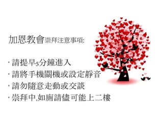 加恩教會崇拜注意事項:
* 請提早5分鐘進入
* 請將手機關機或設定靜音
* 請勿隨意走動或交談
* 崇拜中,如廁請儘可能上二樓
 