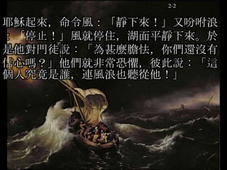 2-2
耶穌起來，命令風：「靜下來！」又吩咐浪
：「停止！」風就停住，湖面平靜下來。於
是他對門徒說：「為甚麼膽怯，你們還沒有
信心嗎？」他們就非常恐懼，彼此說：「這
個人究竟是誰，連風浪也聽從他！」
 