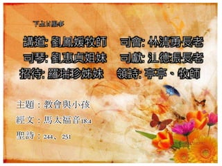 下主日服事
講道: 劉鳳媛牧師 司會: 林清勇長老
司琴: 劉惠貞姐妹 司獻: 江德振長老
招待: 羅瑞珍姊妹 領詩: 亭亭、牧師
主題：教會與小孩
經文：馬太福音18:4
聖詩：244、251
 