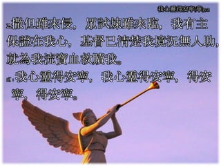 2.撒但雖來侵，眾試煉雖來臨，我有主
保證在我心，基督已清楚我境況無人助，
就為我流寶血救贖我。
副：我心靈得安寧，我心靈得安寧，得安
寧，得安寧。
我心靈得安寧(華)3-2
 