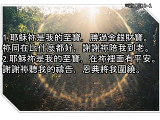 至寶(華)2-1
1.耶穌祢是我的至寶，勝過金銀財寶。
祢同在比什麼都好，謝謝祢陪我到老。
2.耶穌祢是我的至寶，在祢裡面有平安。
謝謝祢聽我的禱告，恩典將我圍繞。
 