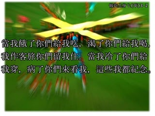 做在主身上(華)3-2
當我餓了你們給我吃，渴了你們給我喝，
我作客旅你們留我住。當我冷了你們給
我穿，病了你們來看我，這些我都紀念。
 